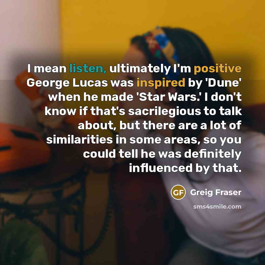 “I mean listen, ultimately I'm positive George Lucas was inspired by 'Dune' when he made 'Star Wars.' I don't know if that's sacrilegious to talk about, but there are a lot of similarities in some areas, so you could tell he was definitely influenced by that.” quote by Greig Fraser