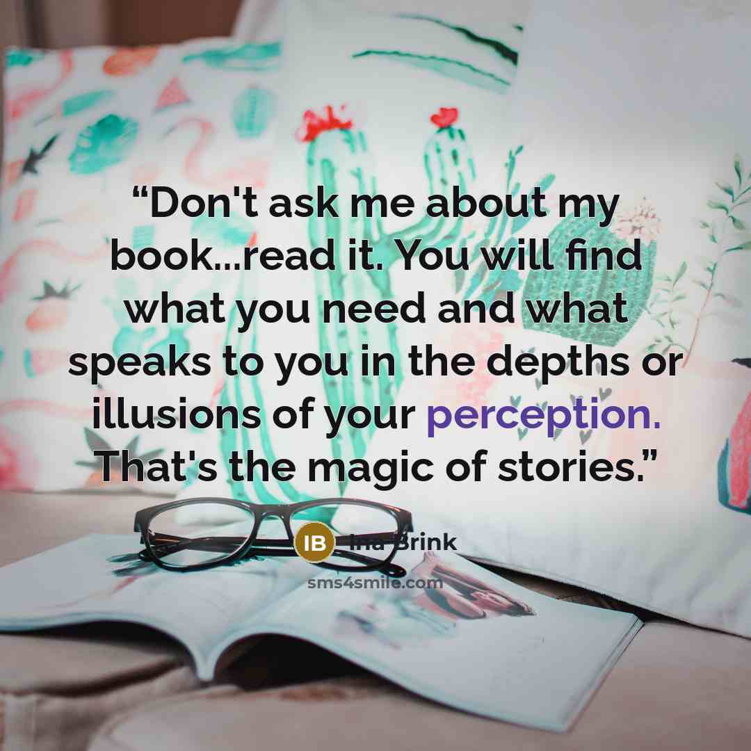 “Don't ask me about my book...read it. You will find what you need and what speaks to you in the depths or illusions of your perception. That's the magic of stories.” quote by Ina Brink