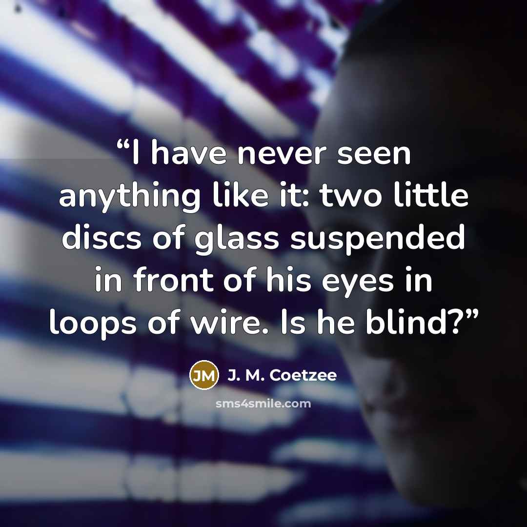 “I have never seen anything like it: two little discs of glass suspended in front of his eyes in loops of wire. Is he blind?” quote by J. M. Coetzee