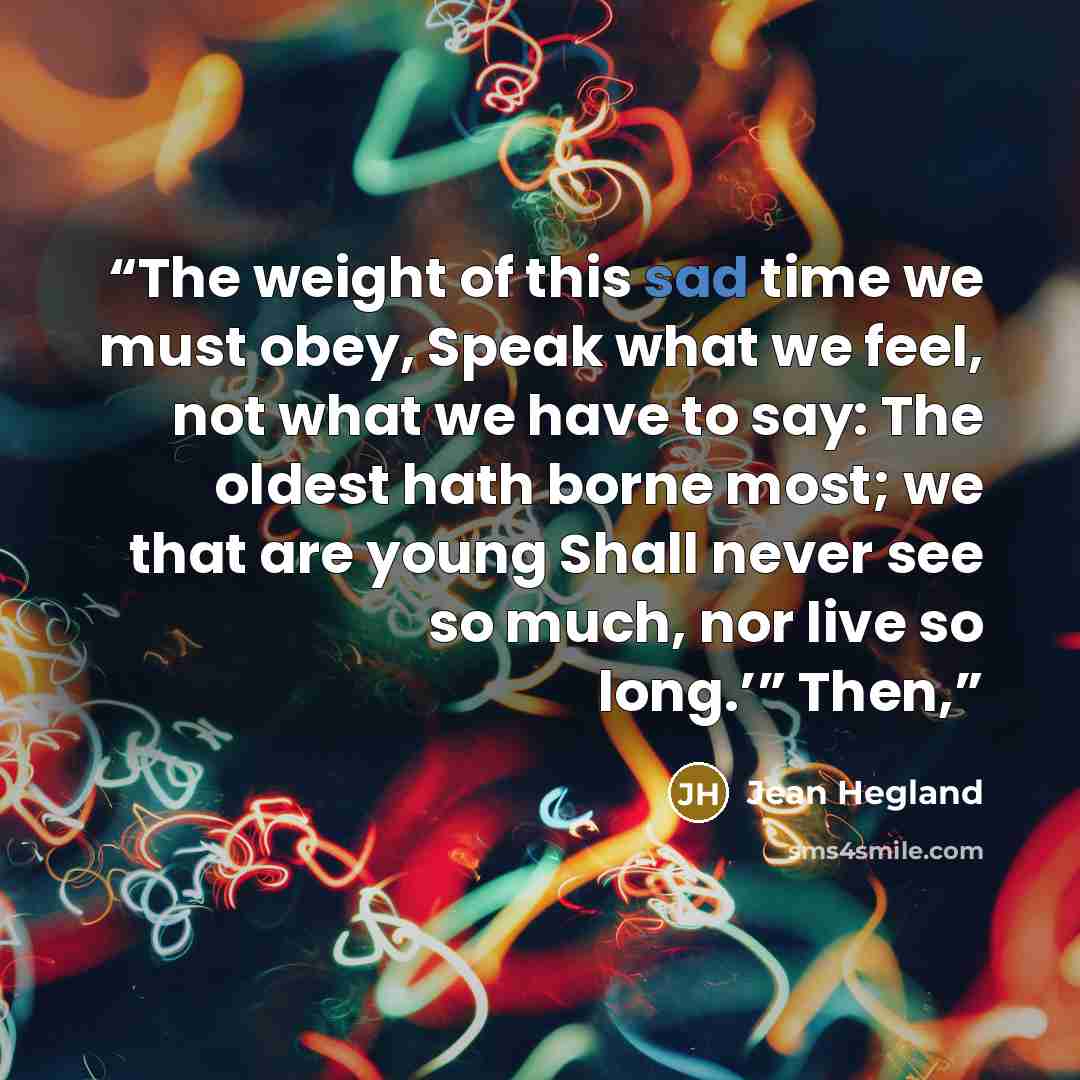 “The weight of this sad time we must obey, Speak what we feel, not what we have to say: The oldest hath borne most; we that are young Shall never see so much, nor live so long.’” Then,” quote by Jean Hegland