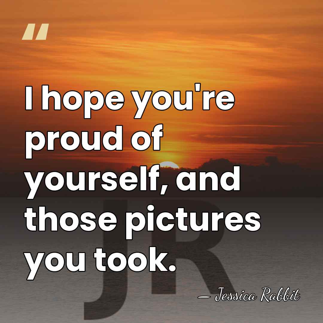 I hope you're proud of yourself, and those pictures you took. - Jessica Rabbit