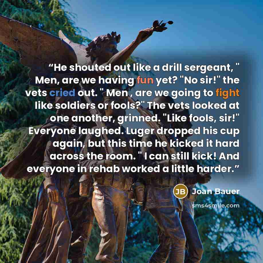 “He shouted out like a drill sergeant, " Men, are we having fun yet? "No sir!" the vets cried out. " Men , are we going to fight like soldiers or fools?" The vets looked at one another, grinned. "Like fools, sir!" Everyone laughed. Luger dropped his cup again, but this time he kicked it hard across…” quote by Joan Bauer