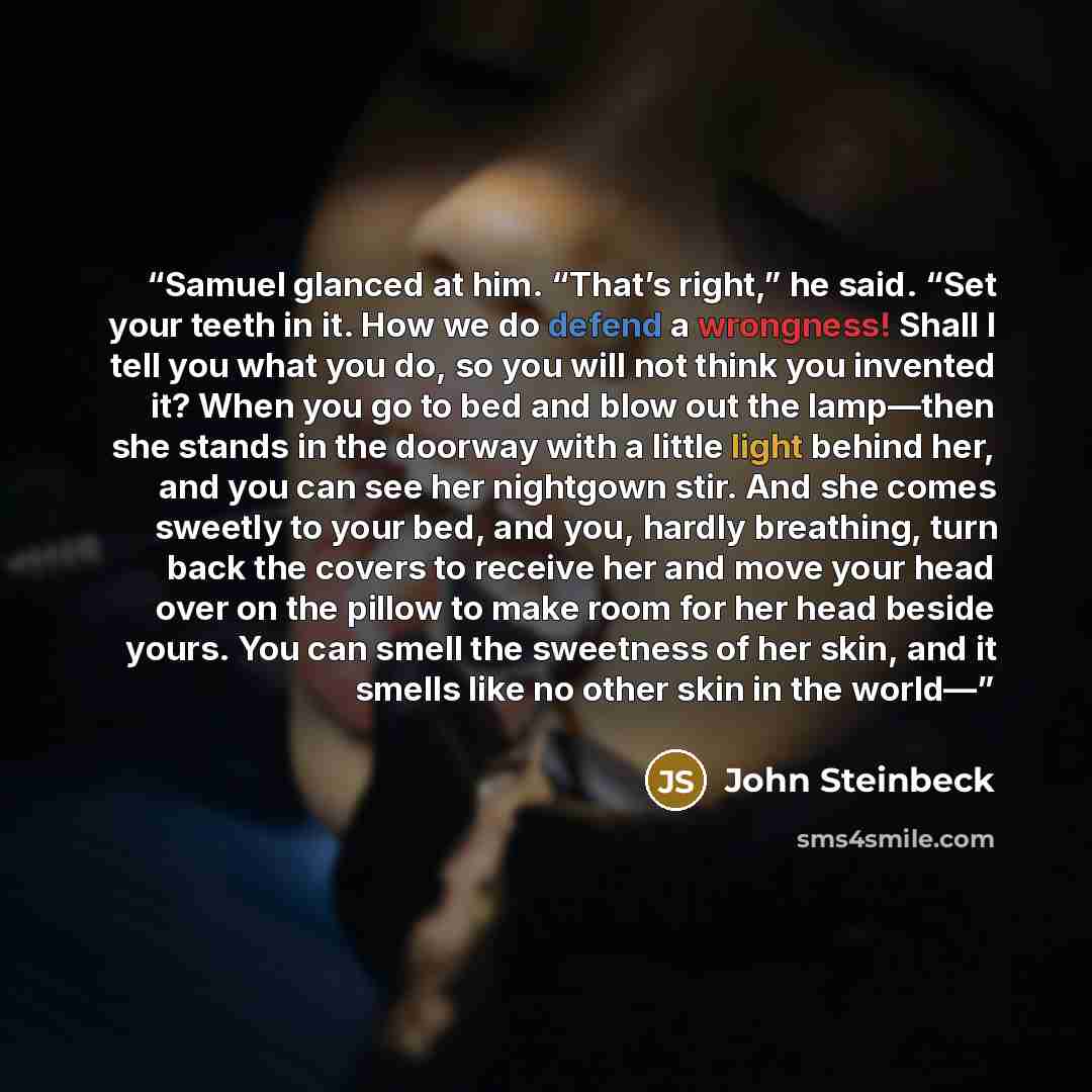 “Samuel glanced at him. “That’s right,” he said. “Set your teeth in it. How we do defend a wrongness! Shall I tell you what you do, so you will not think you invented it? When you go to bed and blow out the lamp—then she stands in the doorway with a little light behind her, and you can see her…” quote by John Steinbeck
