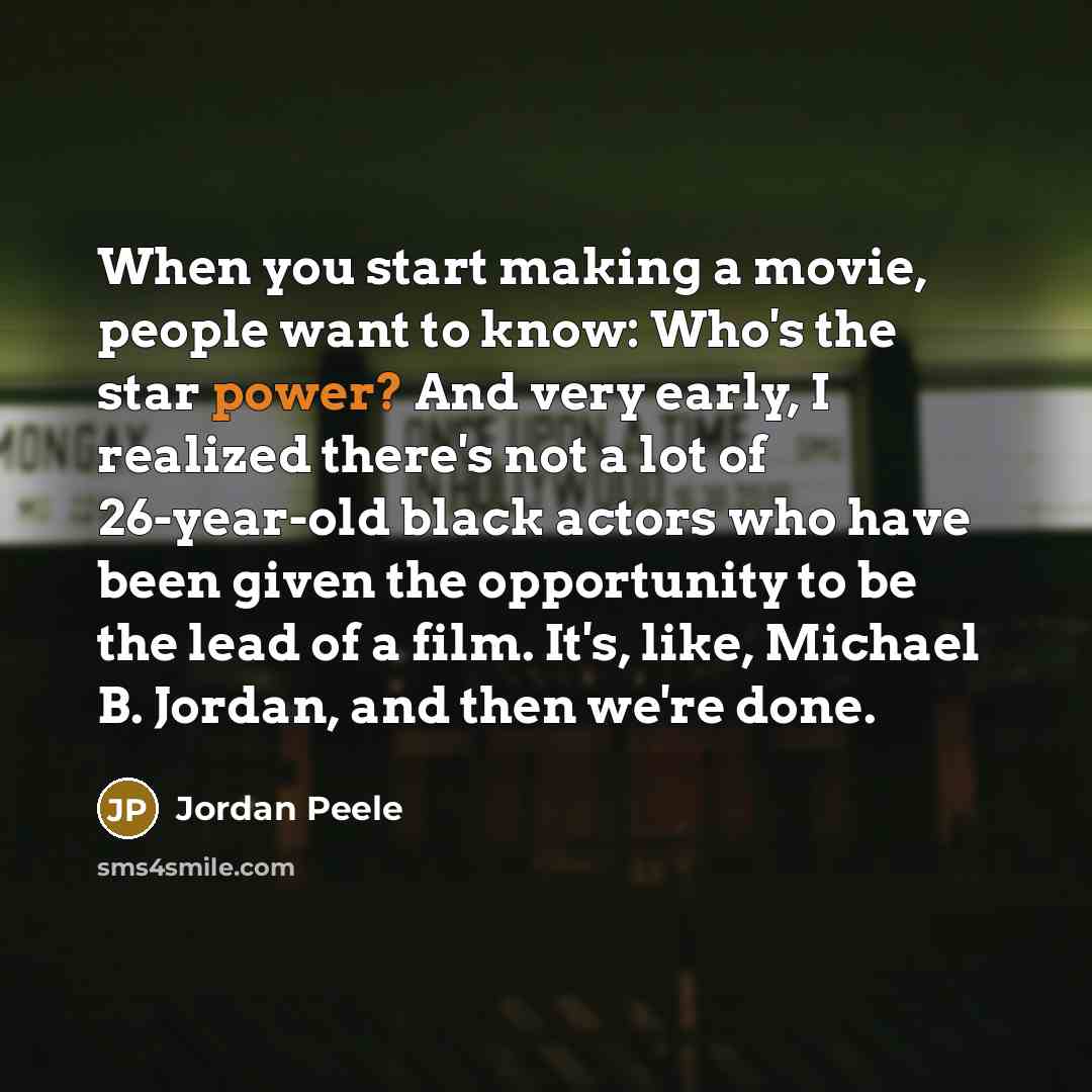 “When you start making a movie, people want to know: Who's the star power? And very early, I realized there's not a lot of 26-year-old black actors who have been given the opportunity to be the lead of a film. It's, like, Michael B. Jordan, and then we're done.” quote by Jordan Peele