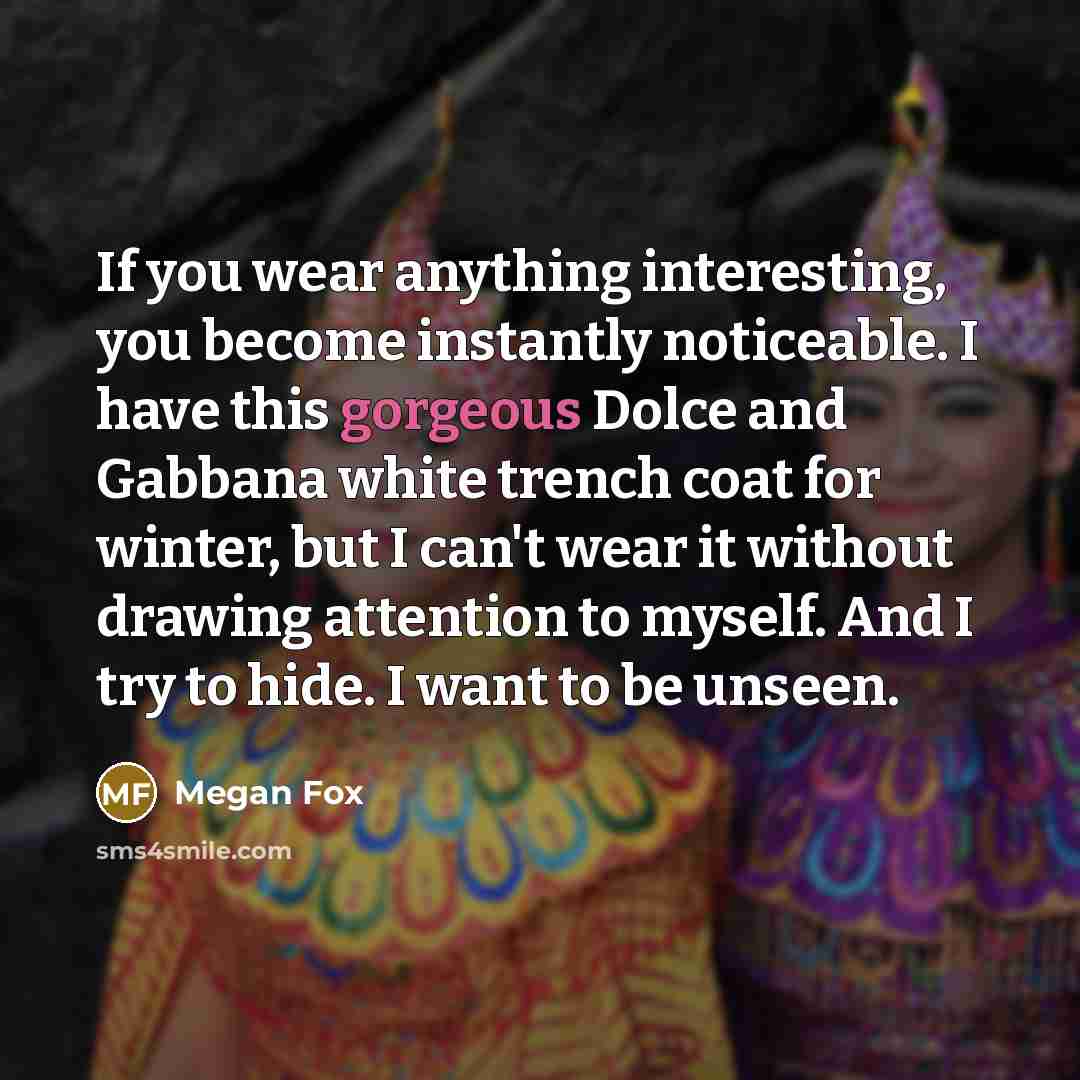“If you wear anything interesting, you become instantly noticeable. I have this gorgeous Dolce and Gabbana white trench coat for winter, but I can't wear it without drawing attention to myself. And I try to hide. I want to be unseen.” quote by Megan Fox