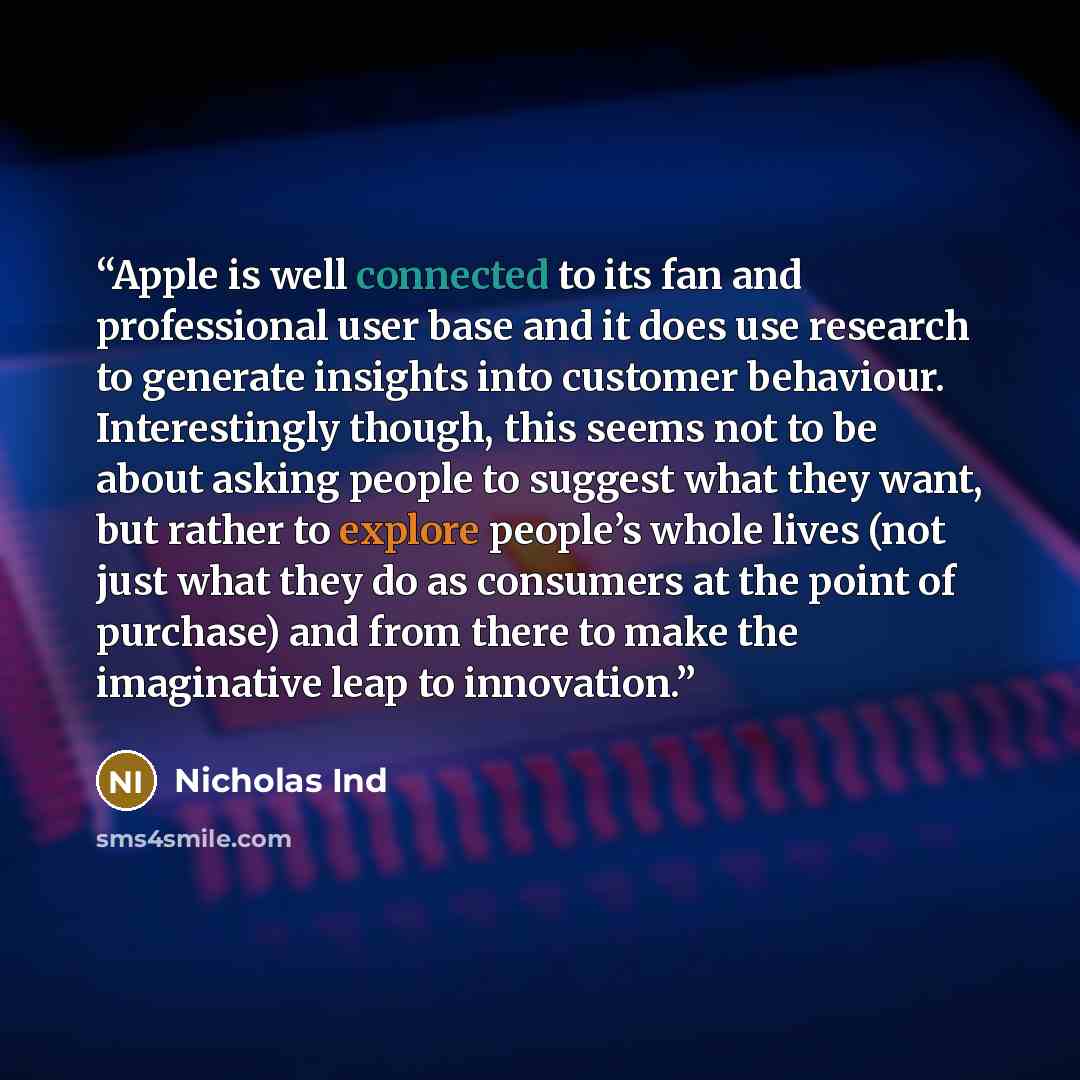 “Apple is well connected to its fan and professional user base and it does use research to generate insights into customer behaviour. Interestingly though, this seems not to be about asking people to suggest what they want, but rather to explore people’s whole lives (not just what they do as…” quote by Nicholas Ind