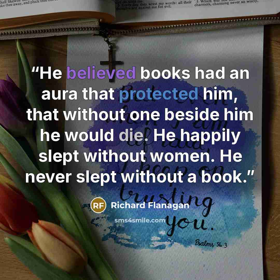 “He believed books had an aura that protected him, that without one beside him he would die. He happily slept without women. He never slept without a book.” quote by Richard Flanagan