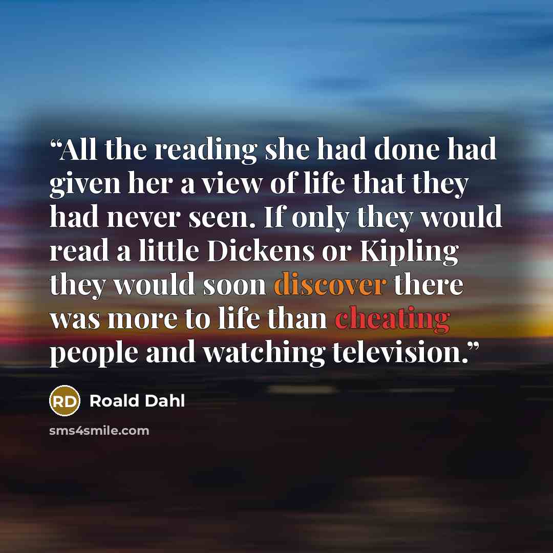 “All the reading she had done had given her a view of life that they had never seen. If only they would read a little Dickens or Kipling they would soon discover there was more to life than cheating people and watching television.” quote by Roald Dahl