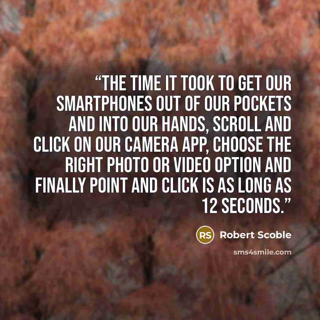 “the time it took to get our smartphones out of our pockets and into our hands, scroll and click on our camera app, choose the right photo or video option and finally point and click is as long as 12 seconds.” quote by Robert Scoble