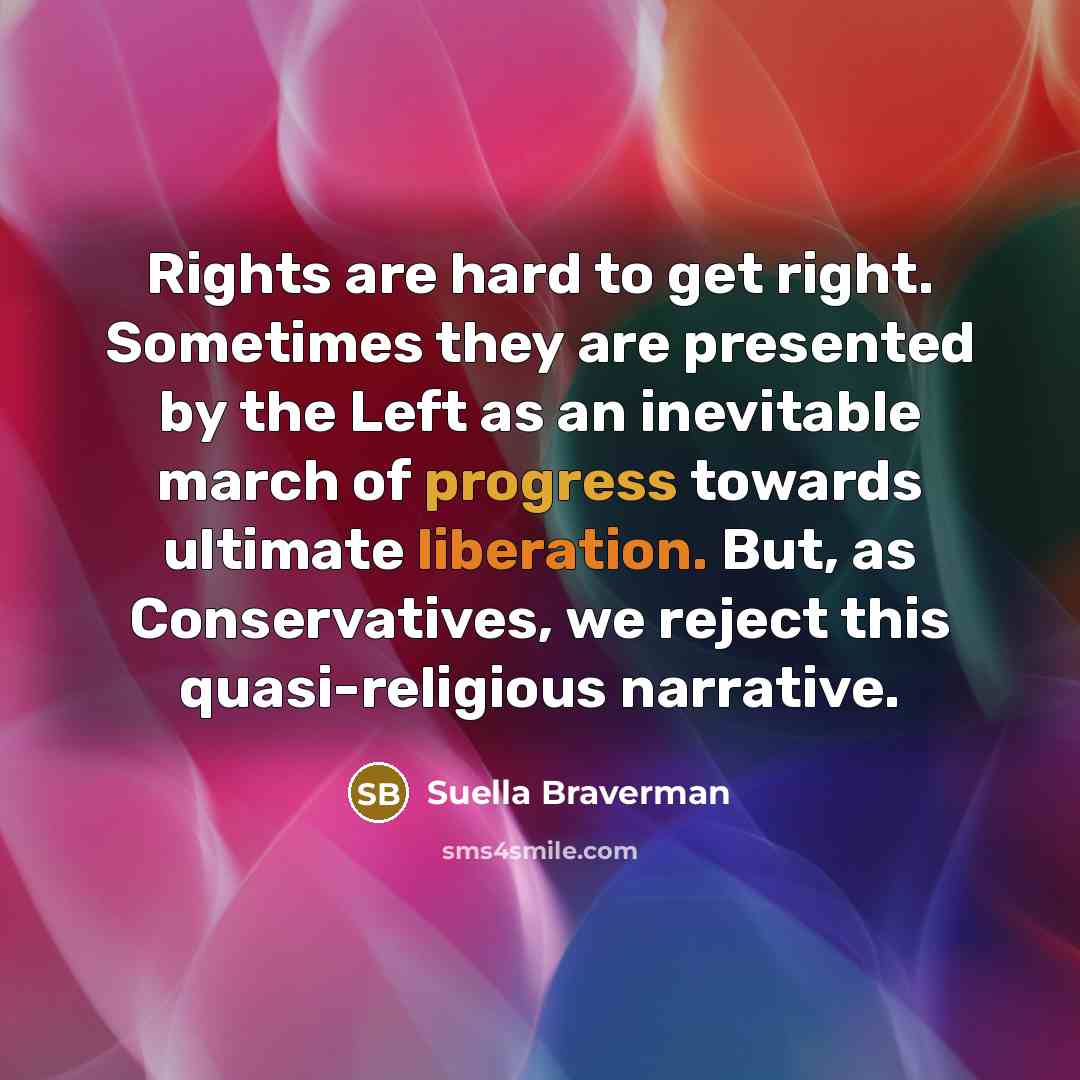 “Rights are hard to get right. Sometimes they are presented by the Left as an inevitable march of progress towards ultimate liberation. But, as Conservatives, we reject this quasi-religious narrative.” quote by Suella Braverman