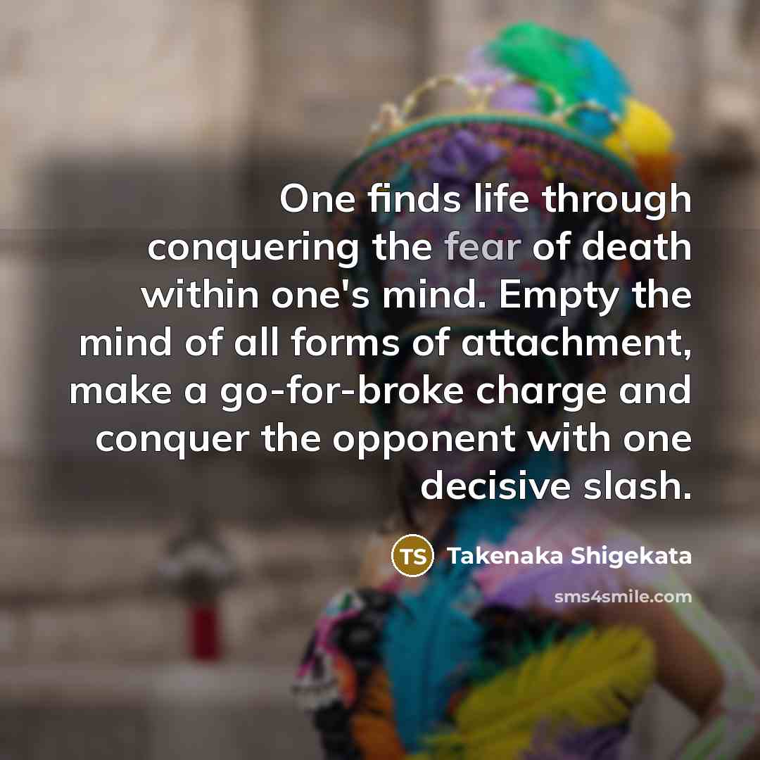 “One finds life through conquering the fear of death within one's mind. Empty the mind of all forms of attachment, make a go-for-broke charge and conquer the opponent with one decisive slash.” quote by Takenaka Shigekata