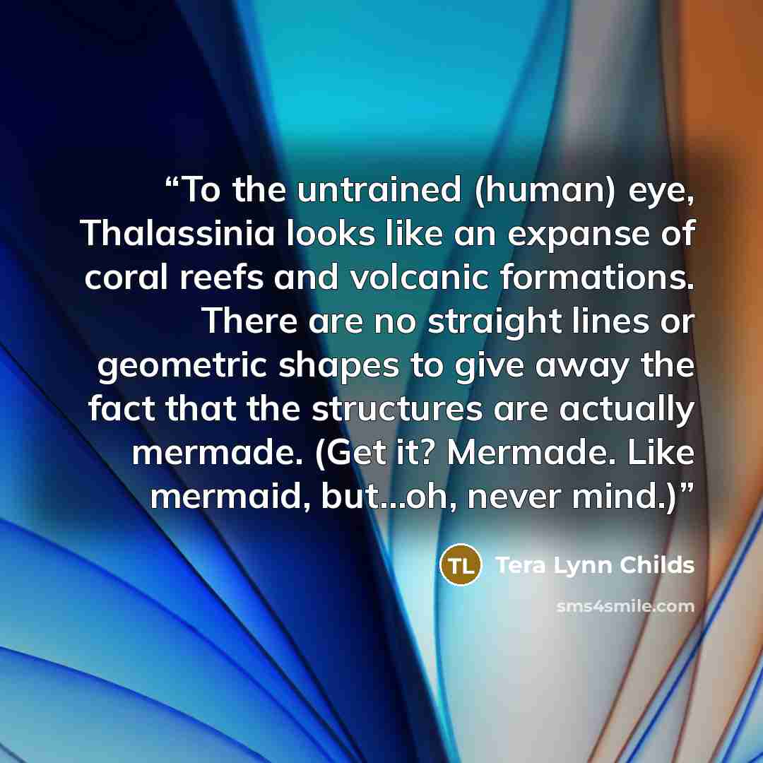 “To the untrained (human) eye, Thalassinia looks like an expanse of coral reefs and volcanic formations. There are no straight lines or geometric shapes to give away the fact that the structures are actually mermade. (Get it? Mermade. Like mermaid, but…oh, never mind.)” quote by Tera Lynn Childs