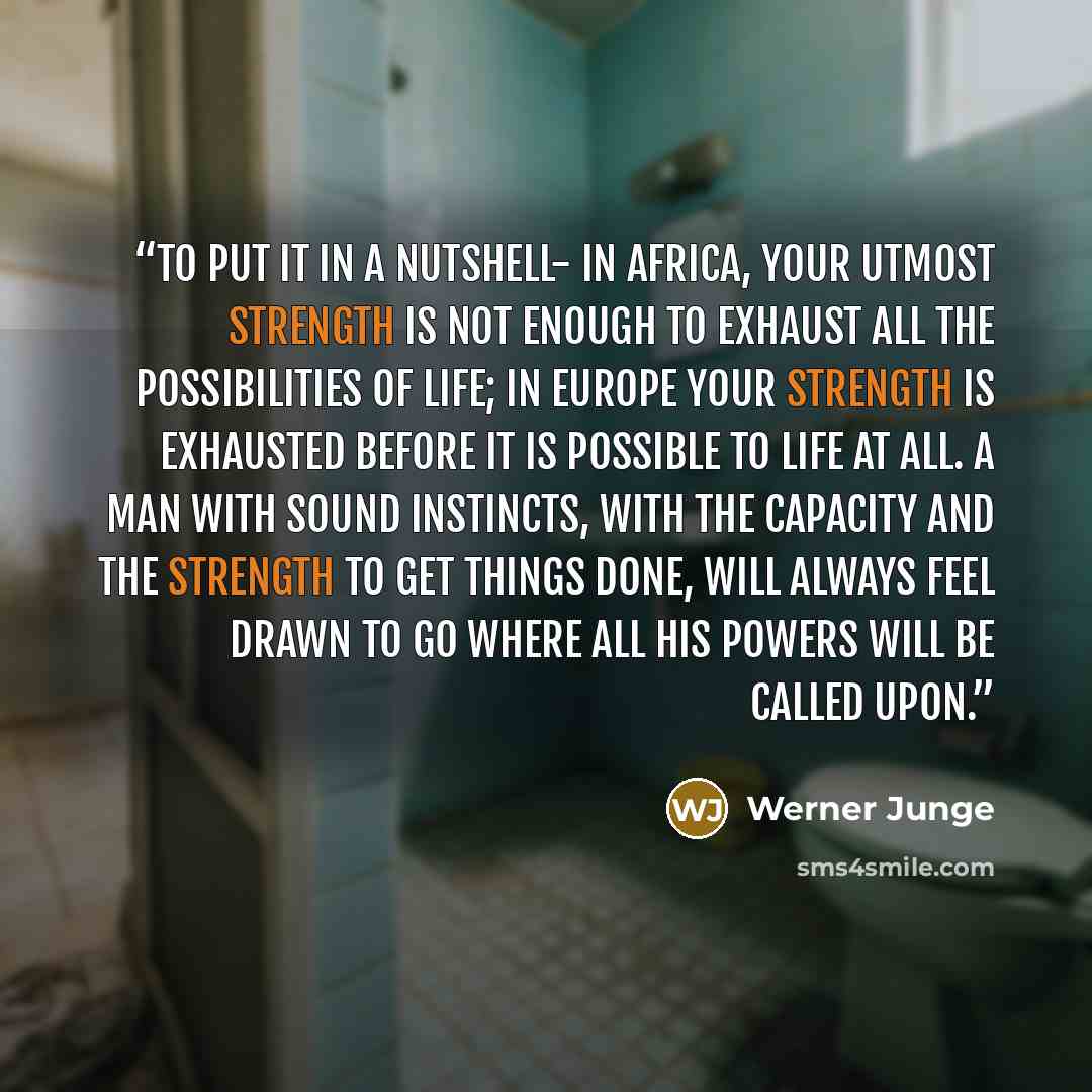 “To put it in a nutshell- in Africa, your utmost strength is not enough to exhaust all the possibilities of life; in Europe your strength is exhausted before it is possible to life at all. A man with sound instincts, with the capacity and the strength to get things done, will always feel drawn to…” quote by Werner Junge