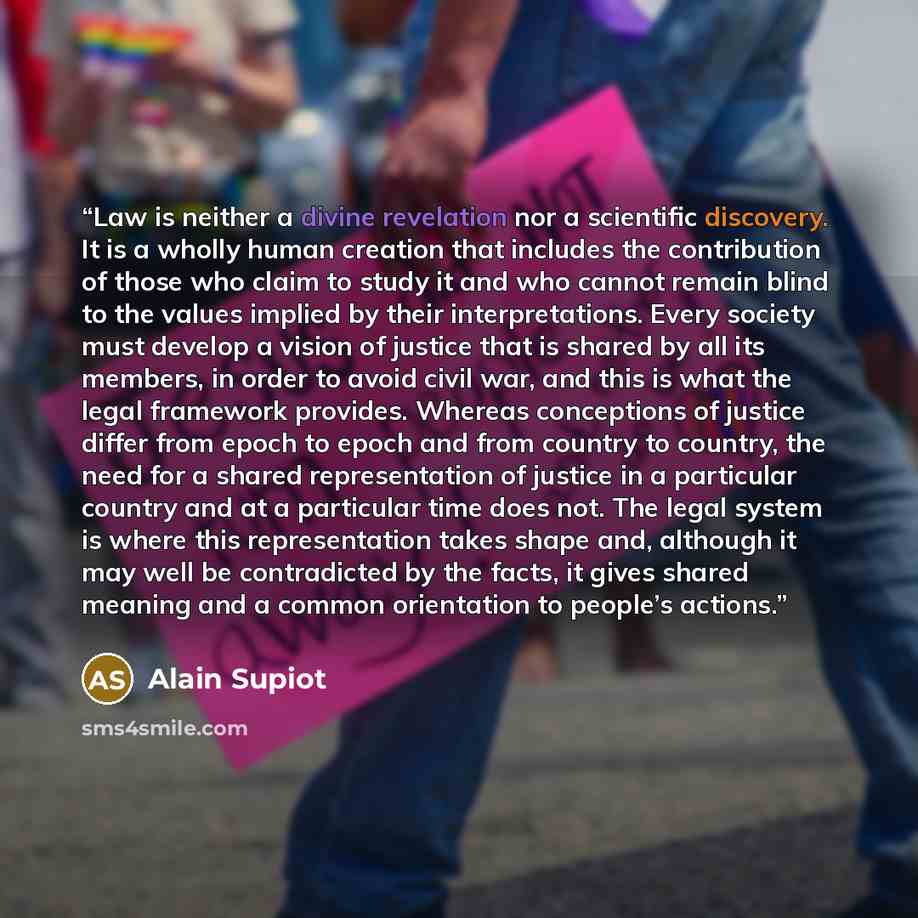 “Law is neither a divine revelation nor a scientific discovery. It is a wholly human creation that includes the contribution of those who claim to study it and who cannot remain blind to the values implied by their interpretations. Every society must develop a vision of justice that is shared by…” quote by Alain Supiot