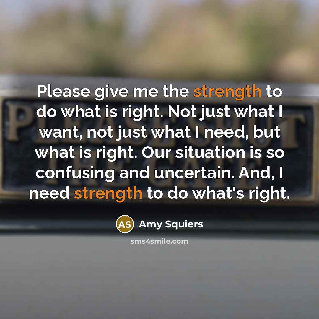 “Please give me the strength to do what is right. Not just what I want, not just what I need, but what is right. Our situation is so confusing and uncertain. And, I need strength to do what's right.” quote by Amy Squiers