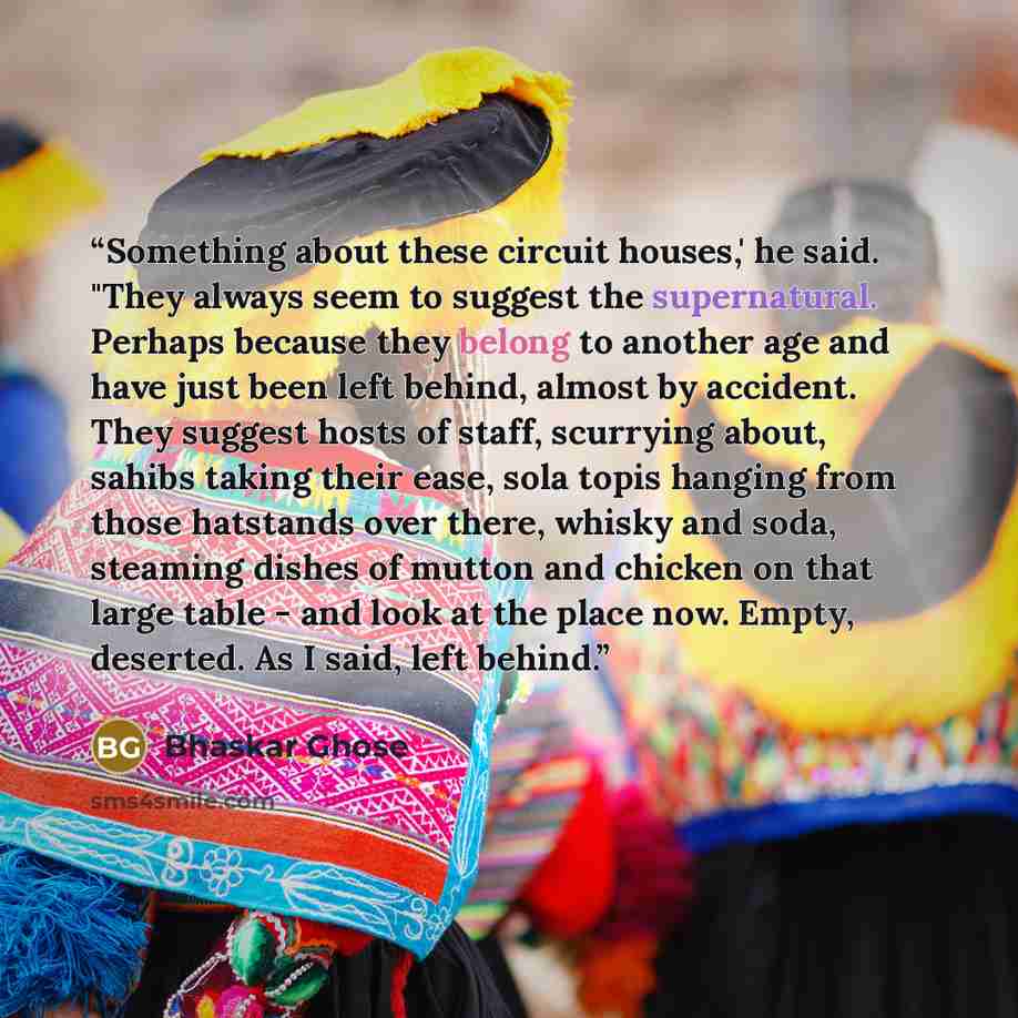 “Something about these circuit houses,' he said. "They always seem to suggest the supernatural. Perhaps because they belong to another age and have just been left behind, almost by accident. They suggest hosts of staff, scurrying about, sahibs taking their ease, sola topis hanging from those…” quote by Bhaskar Ghose