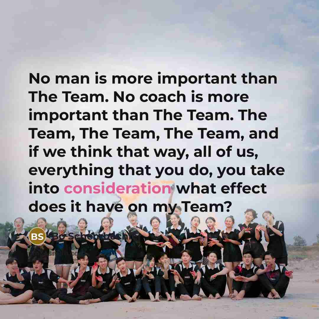 “No man is more important than The Team. No coach is more important than The Team. The Team, The Team, The Team, and if we think that way, all of us, everything that you do, you take into consideration what effect does it have on my Team?” quote by Bo Schembechler