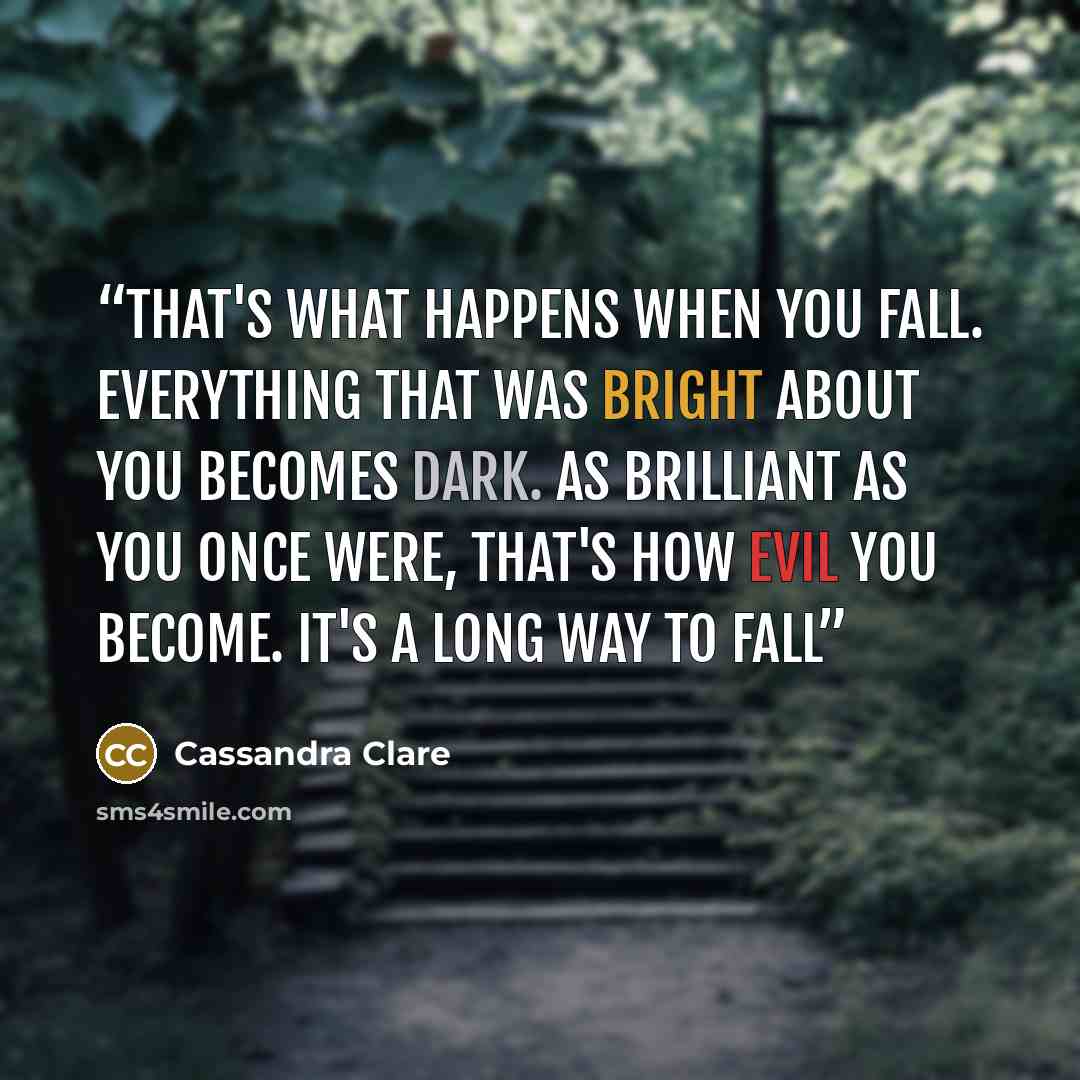 “That's what happens when you fall. Everything that was bright about you becomes dark. As brilliant as you once were, that's how evil you become. It's a long way to fall” quote by Cassandra Clare