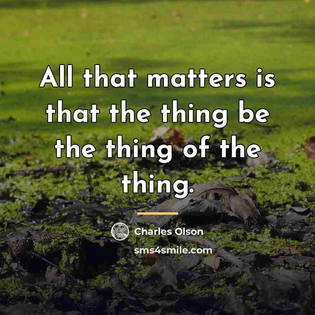 “All that matters is that the thing be the thing…” quote by Charles Olson