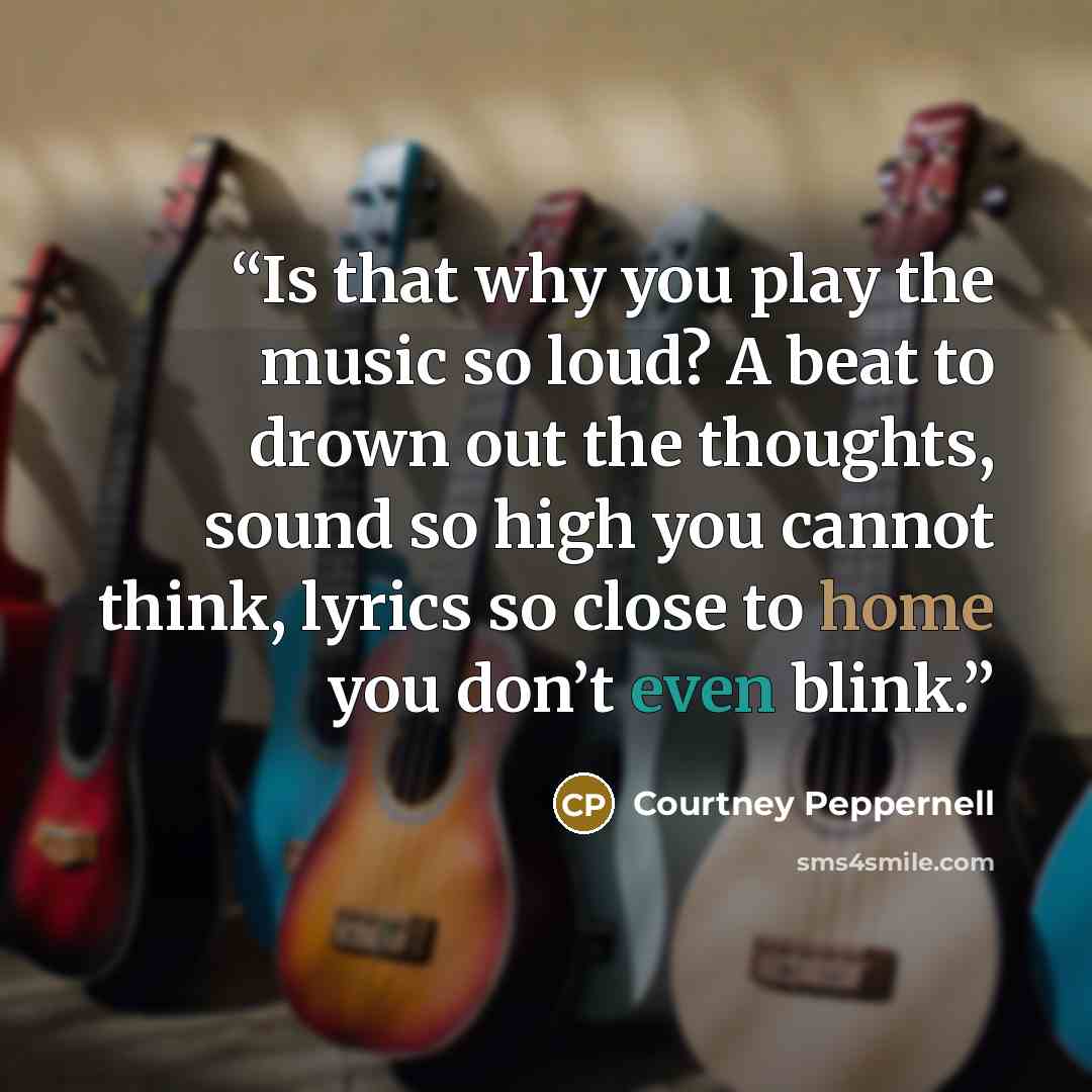 “Is that why you play the music so loud? A beat to drown out the thoughts, sound so high you cannot think, lyrics so close to home you don’t even blink.” quote by Courtney Peppernell