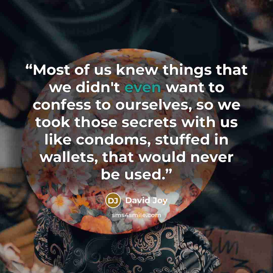 “Most of us knew things that we didn't even want to confess to ourselves, so we took those secrets with us like condoms, stuffed in wallets, that would never be used.” quote by David Joy