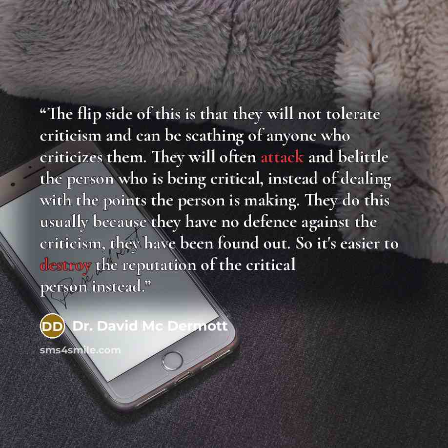 “The flip side of this is that they will not tolerate criticism and can be scathing of anyone who criticizes them. They will often attack and belittle the person who is being critical, instead of dealing with the points the person is making. They do this usually because they have no defence against…” quote by Dr. David Mc Dermott