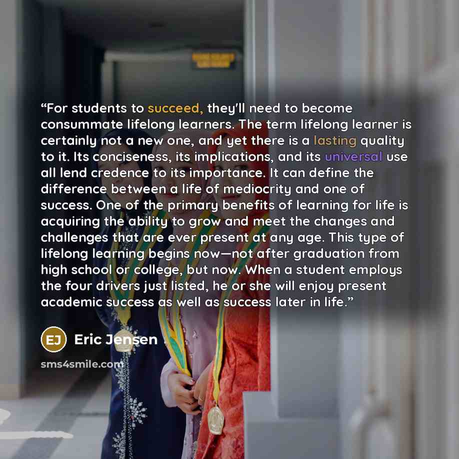 “For students to succeed, they'll need to become consummate lifelong learners. The term lifelong learner is certainly not a new one, and yet there is a lasting quality to it. Its conciseness, its implications, and its universal use all lend credence to its importance. It can define the difference…” quote by Eric Jensen