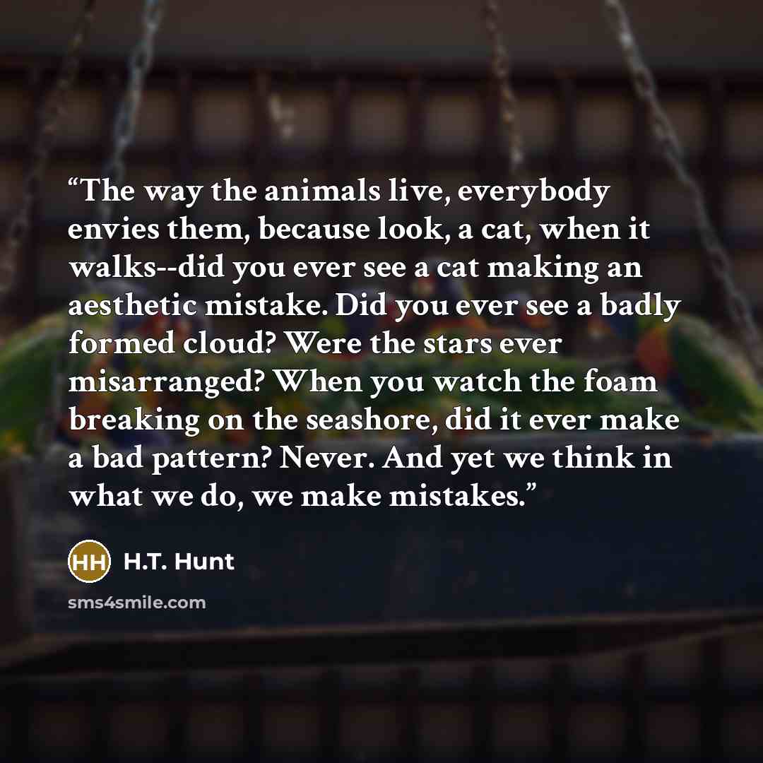 “The way the animals live, everybody envies them, because look, a cat, when it walks--did you ever see a cat making an aesthetic mistake. Did you ever see a badly formed cloud? Were the stars ever misarranged? When you watch the foam breaking on the seashore, did it ever make a bad pattern? Never…” quote by H.T. Hunt