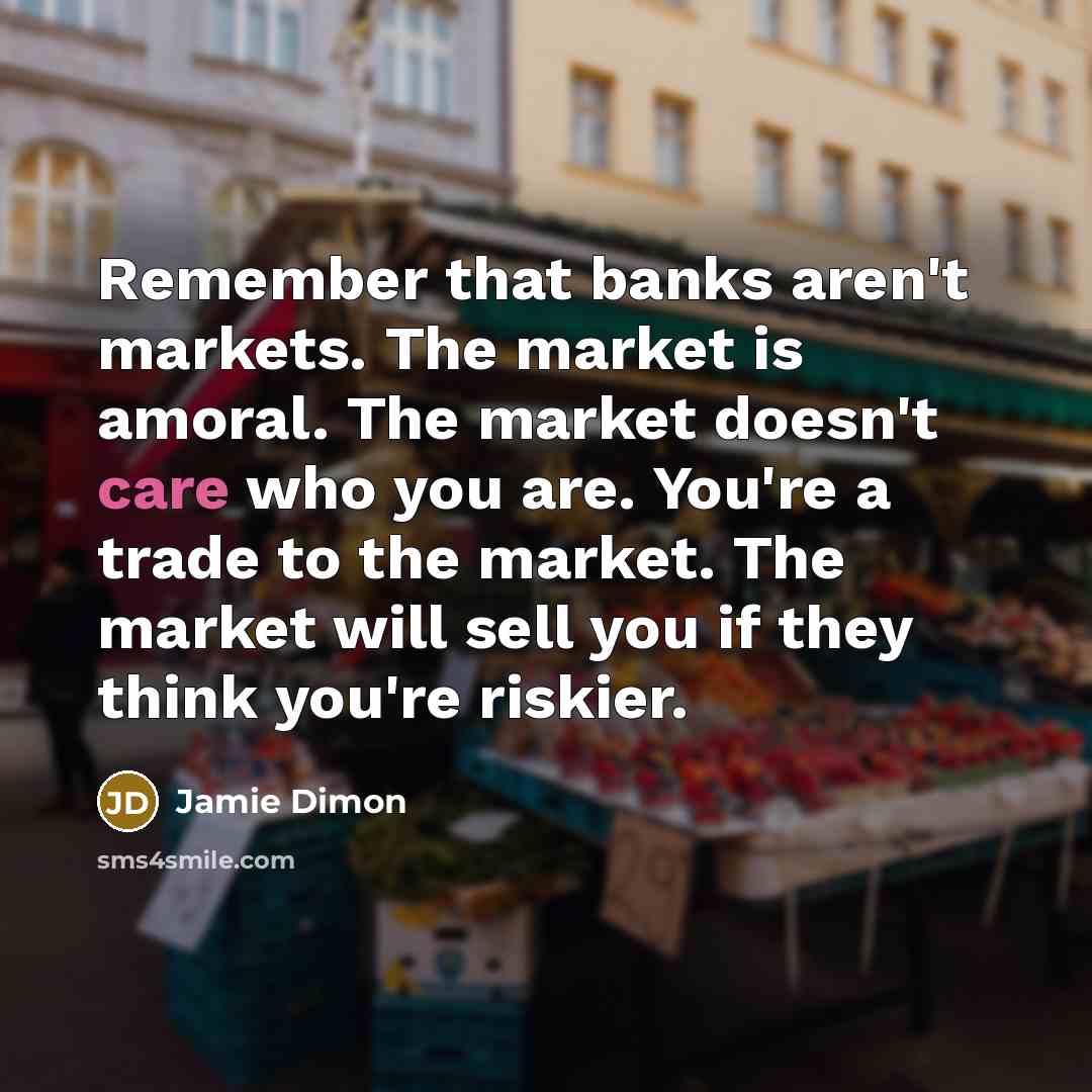 “Remember that banks aren't markets. The market is amoral. The market doesn't care who you are. You're a trade to the market. The market will sell you if they think you're riskier.” quote by Jamie Dimon