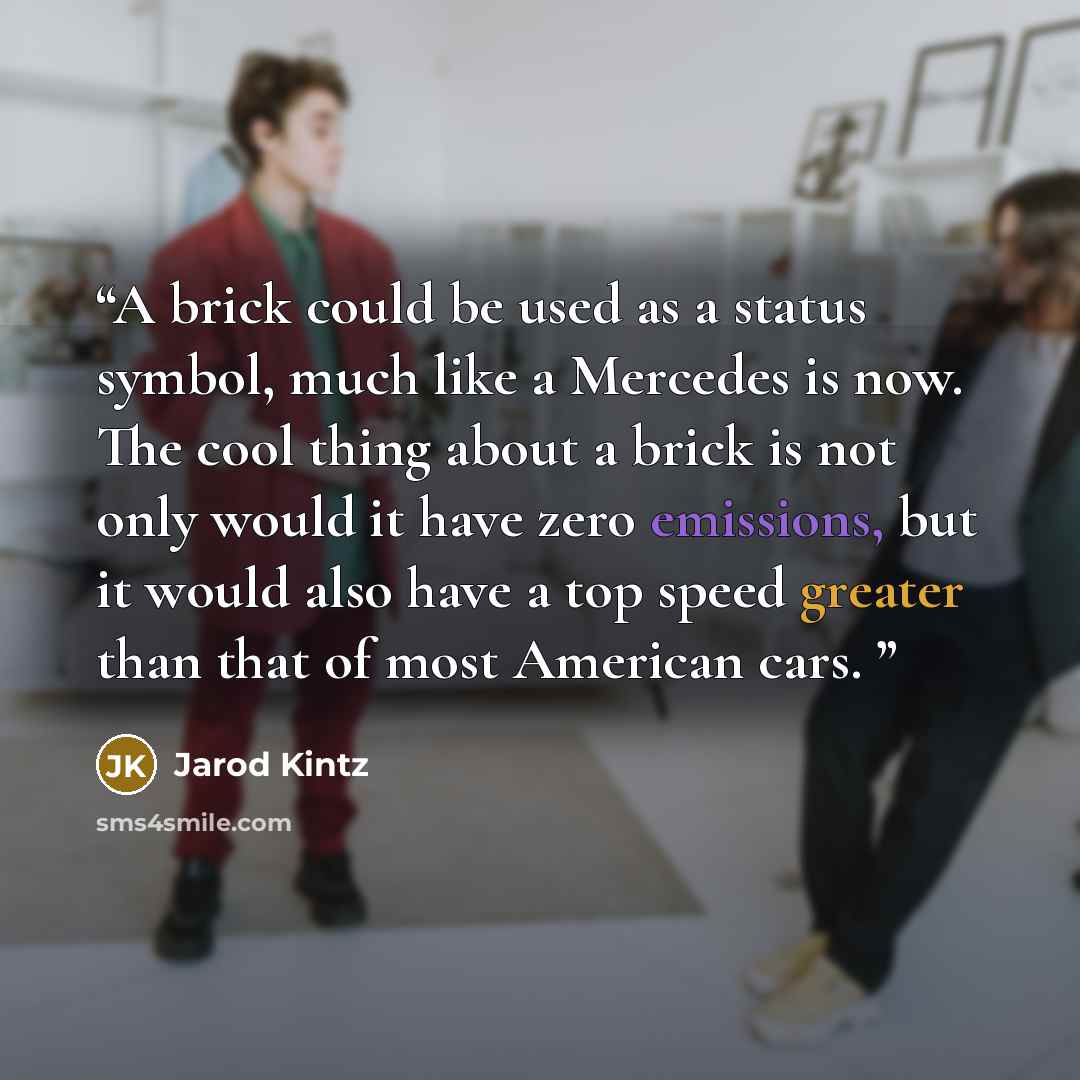 “A brick could be used as a status symbol, much like a Mercedes is now. The cool thing about a brick is not only would it have zero emissions, but it would also have a top speed greater than that of most American cars.” quote by Jarod Kintz