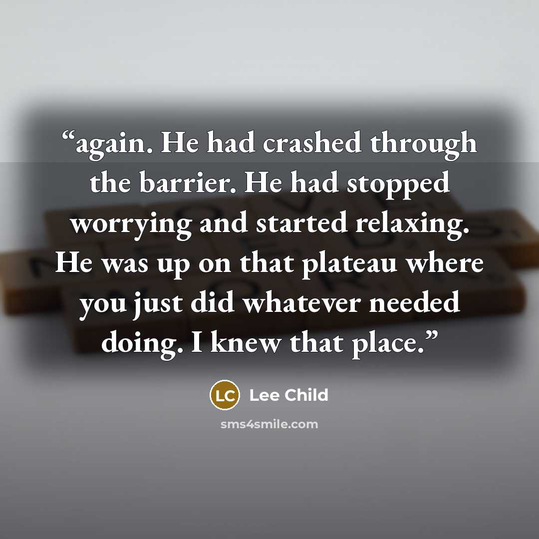 “again. He had crashed through the barrier. He had stopped worrying and started relaxing. He was up on that plateau where you just did whatever needed doing. I knew that place.” quote by Lee Child
