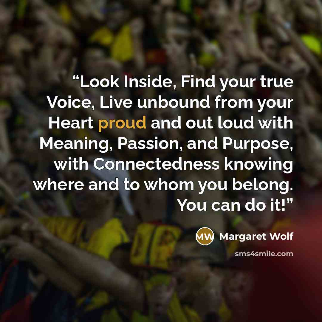 “Look Inside, Find your true Voice, Live unbound from your Heart proud and out loud with Meaning, Passion, and Purpose, with Connectedness knowing where and to whom you belong. You can do it!” quote by Margaret Wolf
