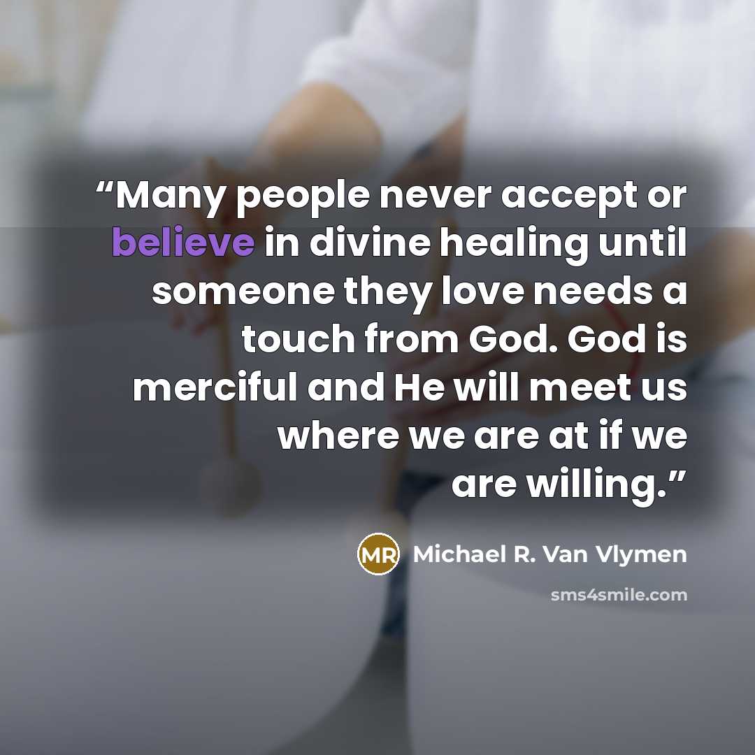 “Many people never accept or believe in divine healing until someone they love needs a touch from God. God is merciful and He will meet us where we are at if we are willing.” quote by Michael R. Van Vlymen