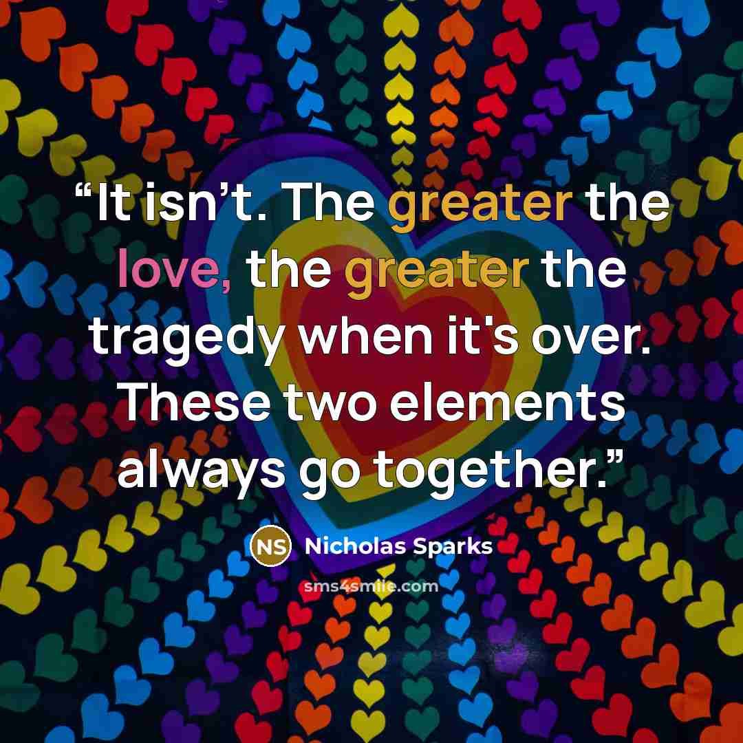 “It isn't. The greater the love, the greater the tragedy when it's over. These two elements always go together.” quote by Nicholas Sparks