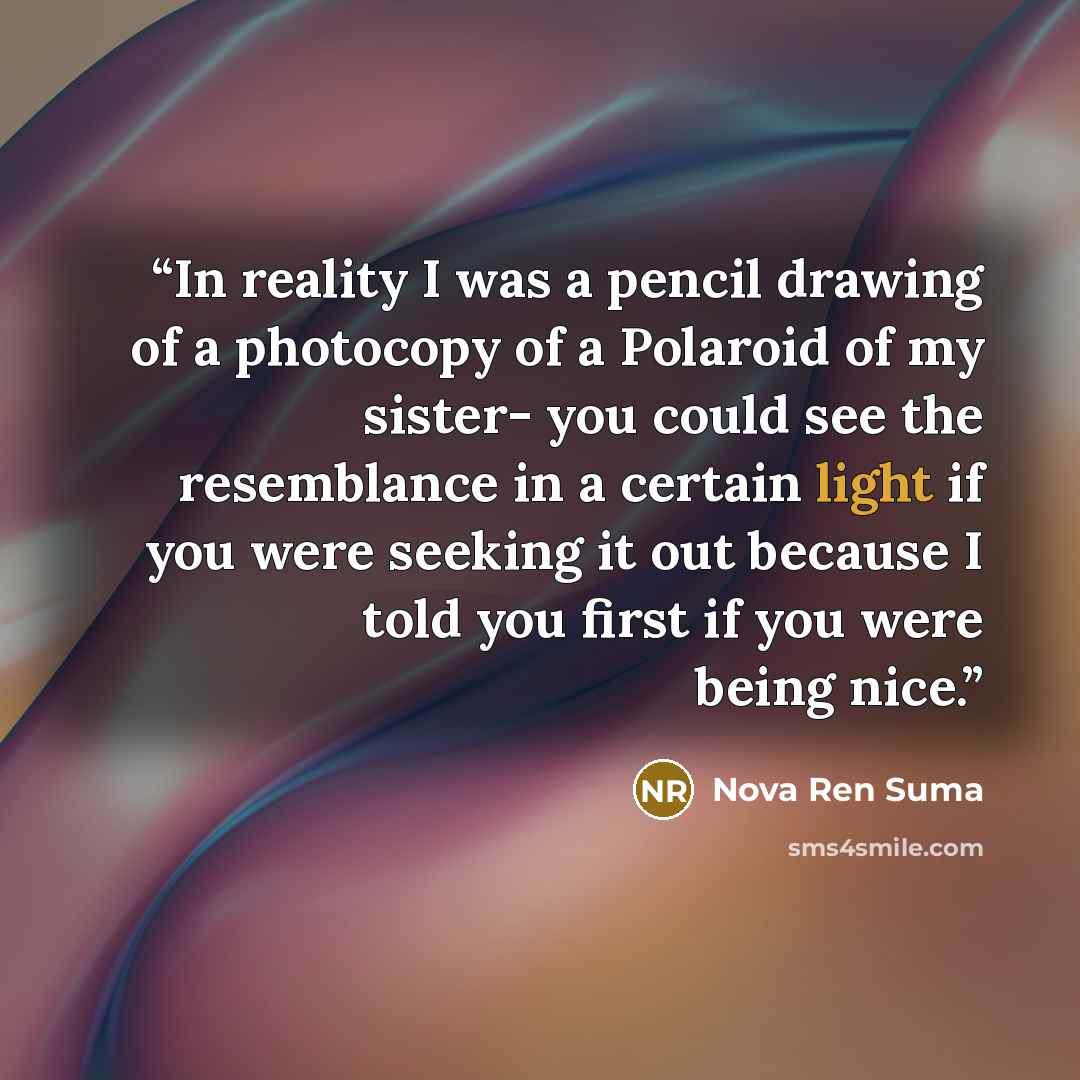 “In reality I was a pencil drawing of a photocopy of a Polaroid of my sister- you could see the resemblance in a certain light if you were seeking it out because I told you first if you were being nice.” quote by Nova Ren Suma