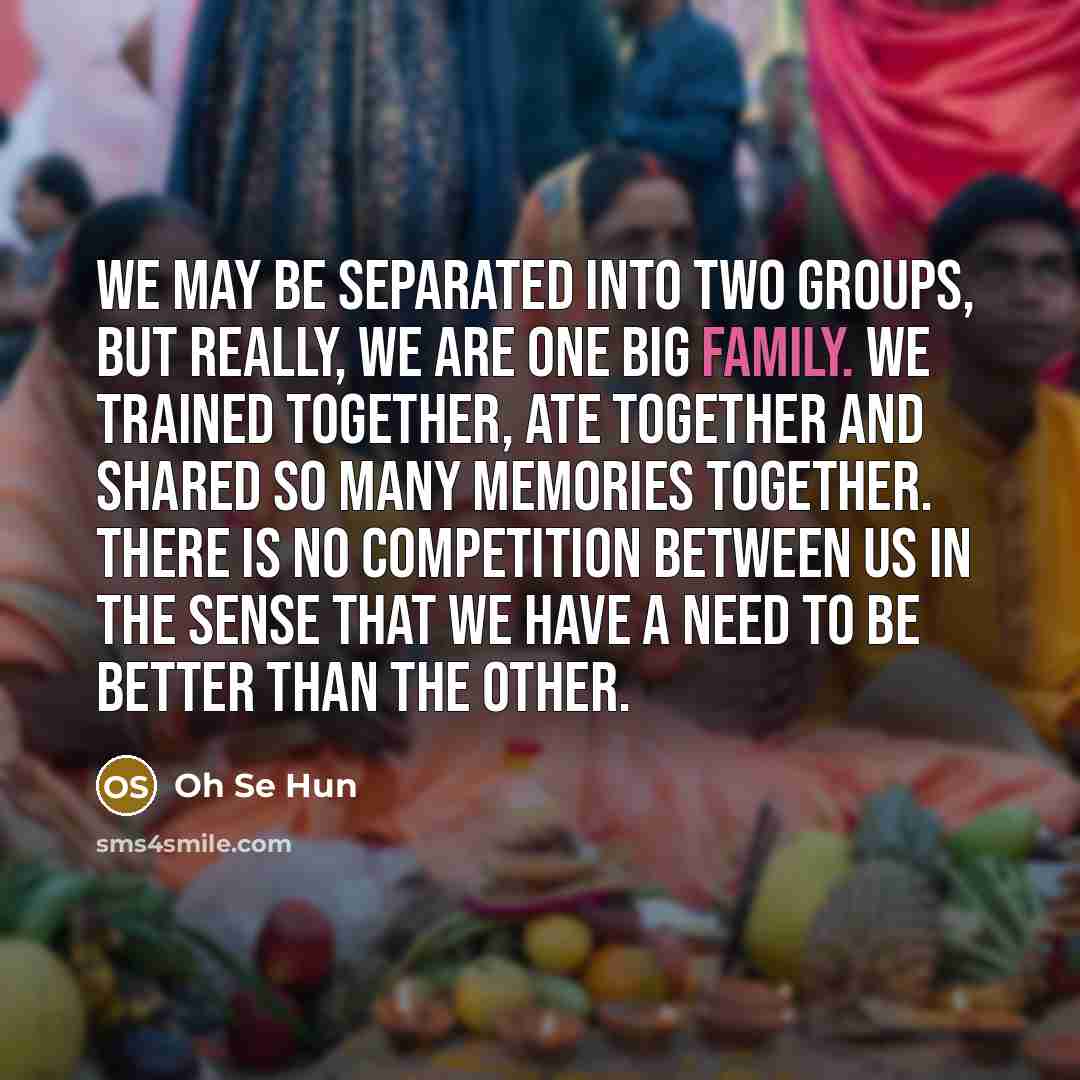 “We may be separated into two groups, but really, we are one big family. We trained together, ate together and shared so many memories together. There is no competition between us in the sense that we have a need to be better than the other.” quote by Oh Se Hun