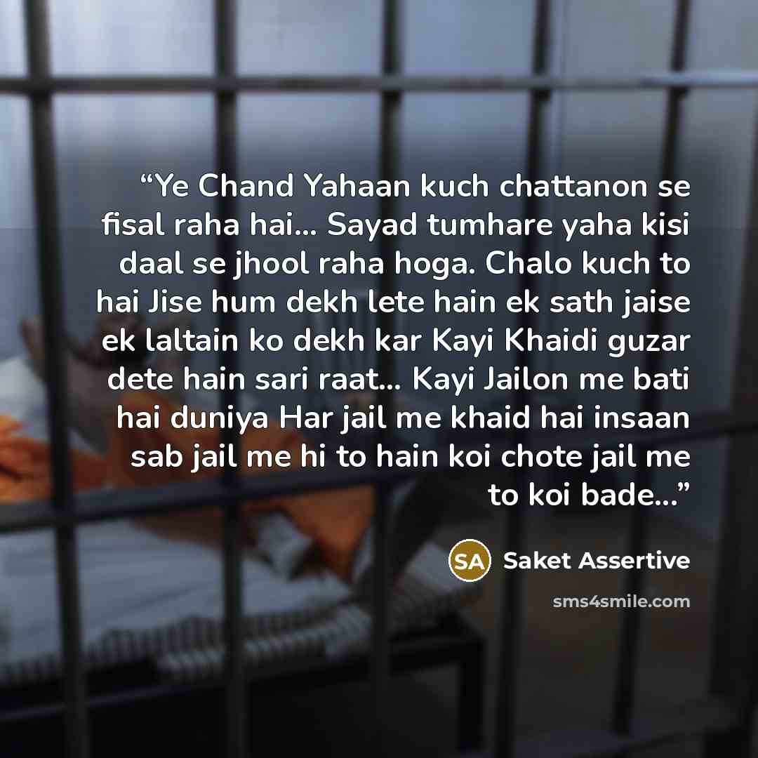“Ye Chand Yahaan kuch chattanon se fisal raha hai... Sayad tumhare yaha kisi daal se jhool raha hoga. Chalo kuch to hai Jise hum dekh lete hain ek sath jaise ek laltain ko dekh kar Kayi Khaidi guzar dete hain sari raat… Kayi Jailon me bati hai duniya Har jail me khaid hai insaan sab jail me hi to…” quote by Saket Assertive