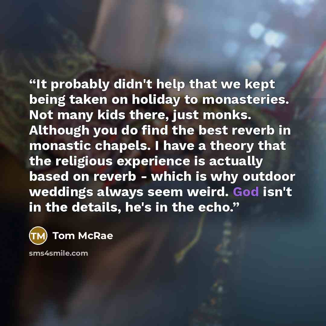 “It probably didn't help that we kept being taken on holiday to monasteries. Not many kids there, just monks. Although you do find the best reverb in monastic chapels. I have a theory that the religious experience is actually based on reverb - which is why outdoor weddings always seem weird. God…” quote by Tom McRae