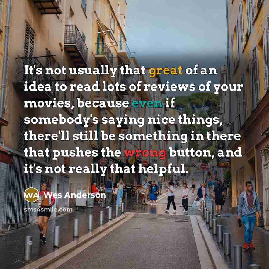 “It's not usually that great of an idea to read lots of reviews of your movies, because even if somebody's saying nice things, there'll still be something in there that pushes the wrong button, and it's not really that helpful.” quote by Wes Anderson