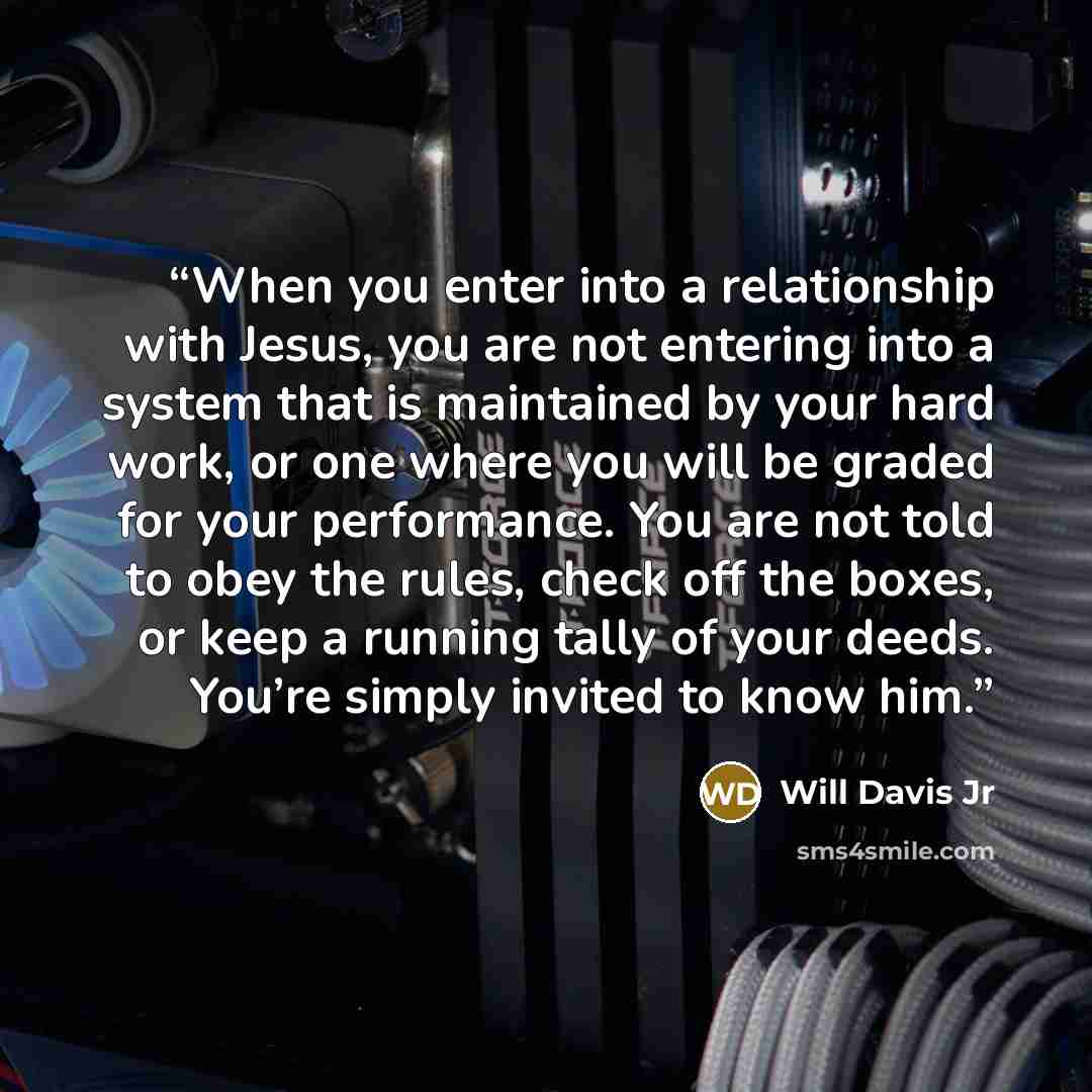 “When you enter into a relationship with Jesus, you are not entering into a system that is maintained by your hard work, or one where you will be graded for your performance. You are not told to obey the rules, check off the boxes, or keep a running tally of your deeds. You’re simply invited to…” quote by Will Davis Jr