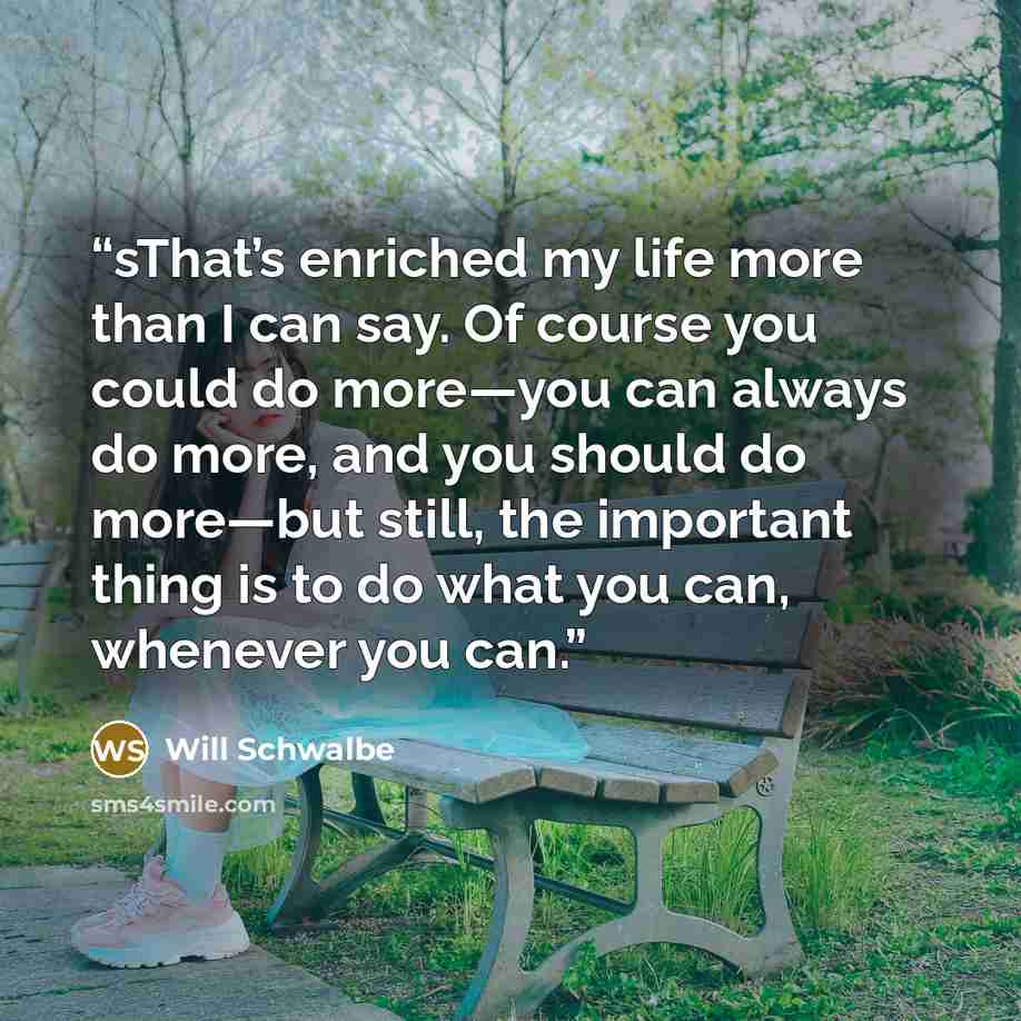 “sThat’s enriched my life more than I can say. Of course you could do more—you can always do more, and you should do more—but still, the important thing is to do what you can, whenever you can.” quote by Will Schwalbe