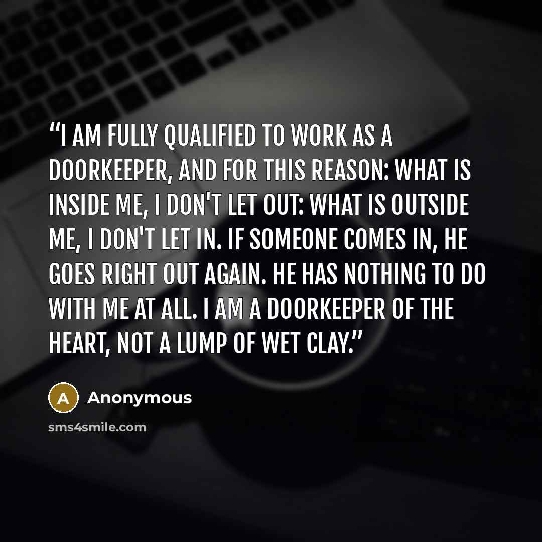 “I am fully qualified to work as a doorkeeper, and for this reason: What is inside me, I don't let out: What is outside me, I don't let in. If someone comes in, he goes right out again. He has nothing to do with me at all. I am a Doorkeeper of the Heart, not a lump of wet clay.” quote by Anonymous