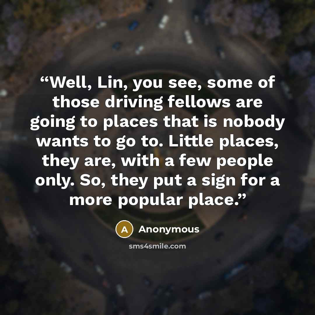 “Well, Lin, you see, some of those driving fellows are going to places that is nobody wants to go to. Little places, they are, with a few people only. So, they put a sign for a more popular place.” quote by Anonymous