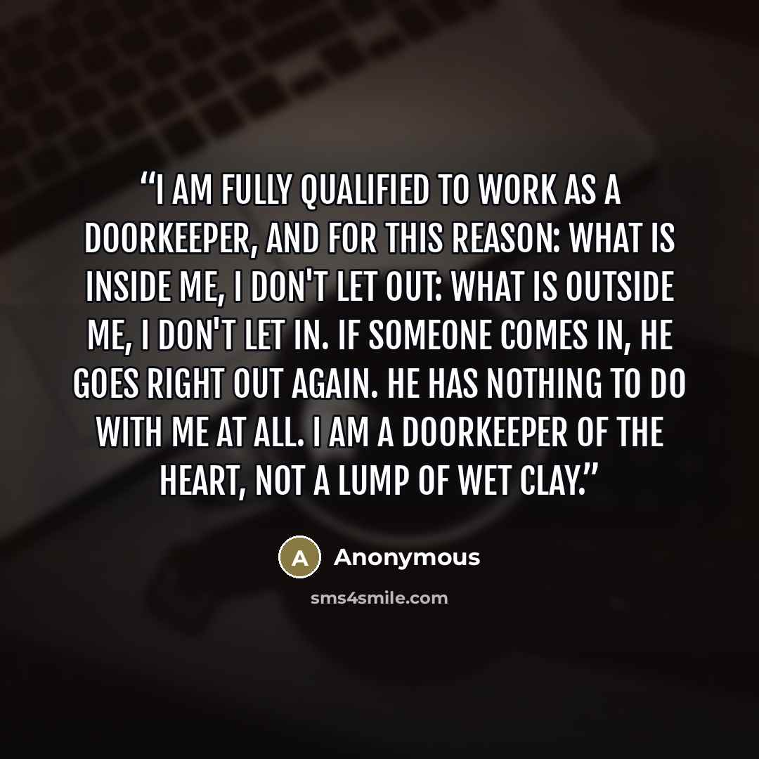 “I am fully qualified to work as a doorkeeper, and for this reason: What is inside me, I don't let out: What is outside me, I don't let in. If someone comes in, he goes right out again. He has nothing to do with me at all. I am a Doorkeeper of the Heart, not a lump of wet clay.” quote by Anonymous