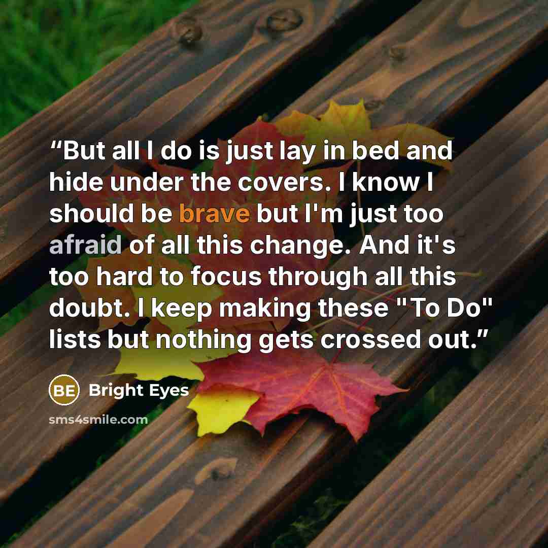 “But all I do is just lay in bed and hide under the covers. I know I should be brave but I'm just too afraid of all this change. And it's too hard to focus through all this doubt. I keep making these "To Do" lists but nothing gets crossed out.” quote by Bright Eyes