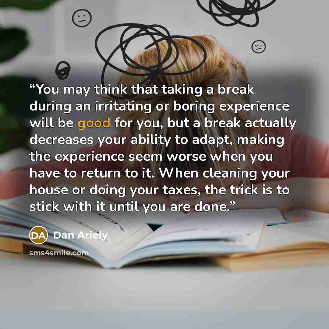 “You may think that taking a break during an irritating or boring experience will be good for you, but a break actually decreases your ability to adapt, making the experience seem worse when you have to return to it. When cleaning your house or doing your taxes, the trick is to stick with it until…” quote by Dan Ariely