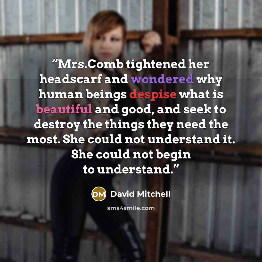 “Mrs.Comb tightened her headscarf and wondered why human beings despise what is beautiful and good, and seek to destroy the things they need the most. She could not understand it. She could not begin to understand.” quote by David Mitchell