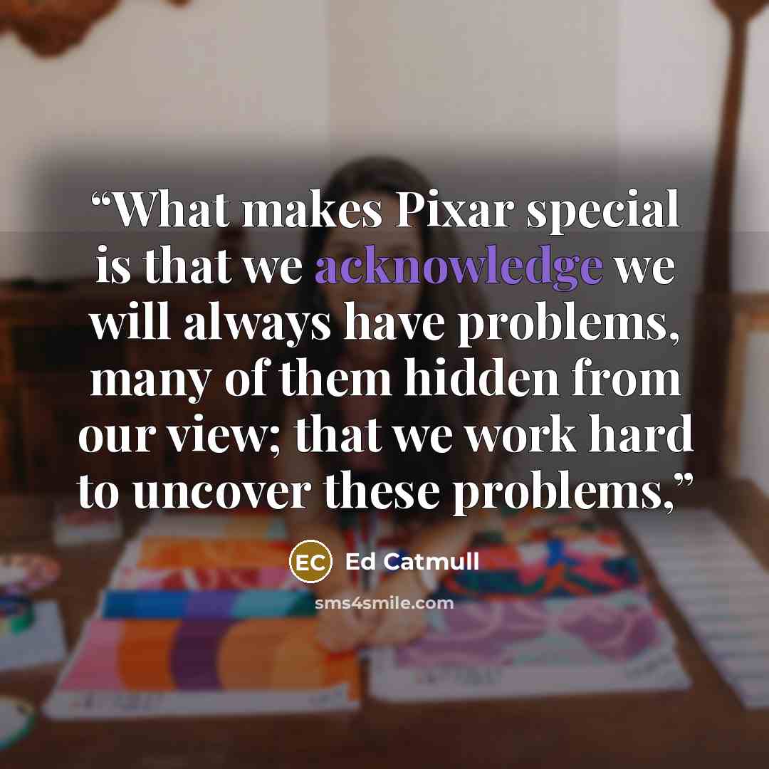 “What makes Pixar special is that we acknowledge we will always have problems, many of them hidden from our view; that we work hard to uncover these problems,” quote by Ed Catmull