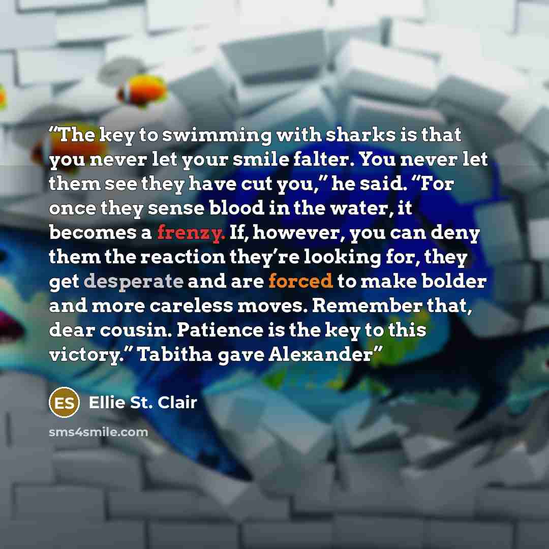 “The key to swimming with sharks is that you never let your smile falter. You never let them see they have cut you,” he said. “For once they sense blood in the water, it becomes a frenzy. If, however, you can deny them the reaction they’re looking for, they get desperate and are forced to make…” quote by Ellie St. Clair