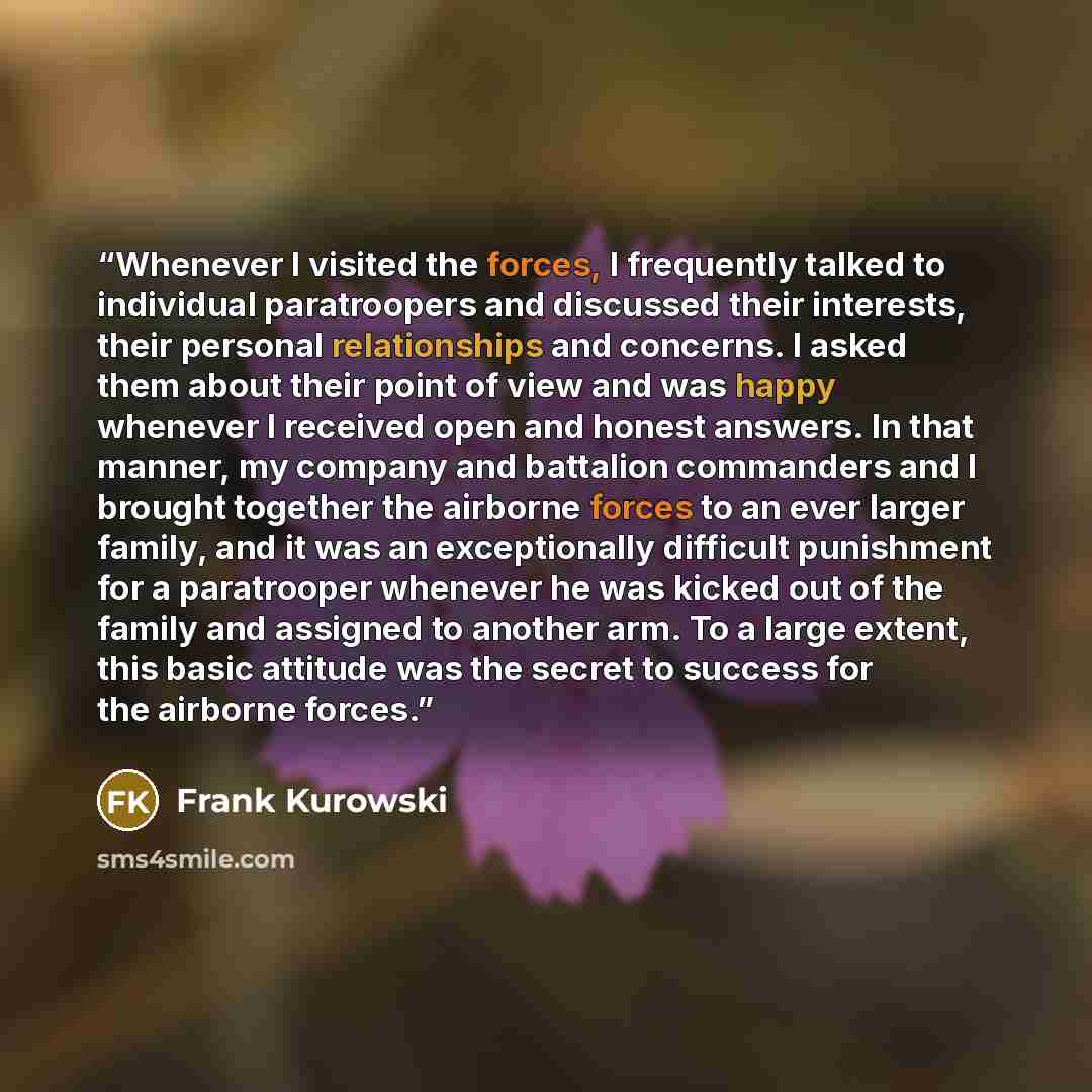 “Whenever I visited the forces, I frequently talked to individual paratroopers and discussed their interests, their personal relationships and concerns. I asked them about their point of view and was happy whenever I received open and honest answers. In that manner, my company and battalion…” quote by Frank Kurowski